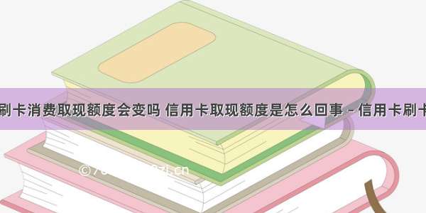 信用卡刷卡消费取现额度会变吗 信用卡取现额度是怎么回事 – 信用卡刷卡 – 前端