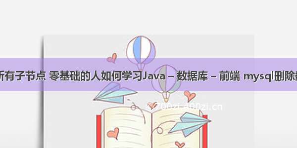 mysql查询所有子节点 零基础的人如何学习Java – 数据库 – 前端 mysql删除数据库表数据