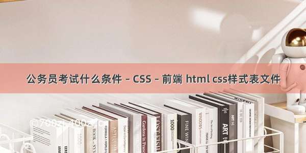 公务员考试什么条件 – CSS – 前端 html css样式表文件