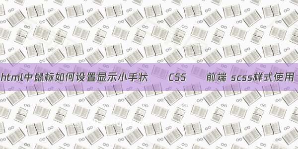 html中鼠标如何设置显示小手状 – CSS – 前端 scss样式使用