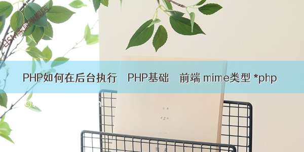 PHP如何在后台执行 – PHP基础 – 前端 mime类型 *php