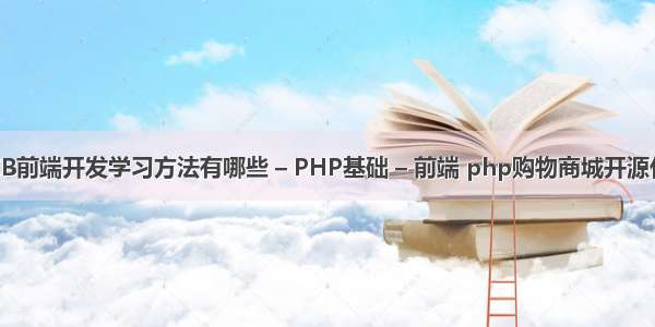 WEB前端开发学习方法有哪些 – PHP基础 – 前端 php购物商城开源代码