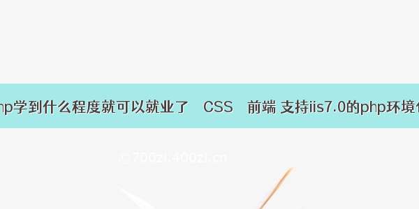 php学到什么程度就可以就业了 – CSS – 前端 支持iis7.0的php环境包