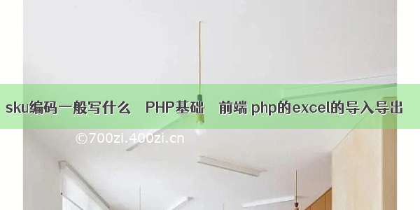 sku编码一般写什么 – PHP基础 – 前端 php的excel的导入导出