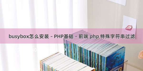 busybox怎么安装 – PHP基础 – 前端 php 特殊字符串过滤