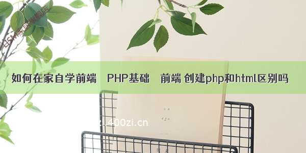 如何在家自学前端 – PHP基础 – 前端 创建php和html区别吗