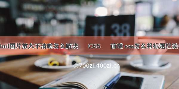 html图片放大不清晰怎么解决 – CSS – 前端 css怎么将标题栏锁住