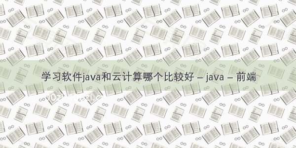 学习软件java和云计算哪个比较好 – java – 前端