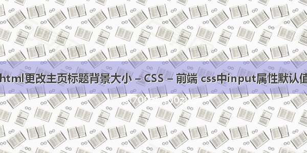 html更改主页标题背景大小 – CSS – 前端 css中input属性默认值