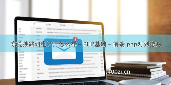 东莞搜路研电子厂怎么样 – PHP基础 – 前端 php对列抢购