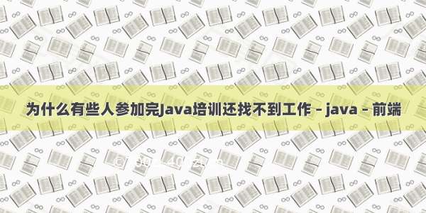 为什么有些人参加完Java培训还找不到工作 – java – 前端