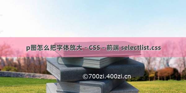 p图怎么把字体放大 – CSS – 前端 selectlist.css