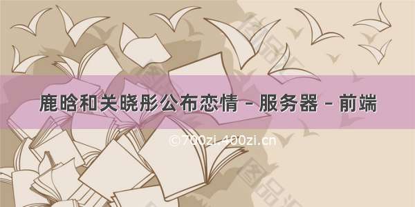 鹿晗和关晓彤公布恋情 – 服务器 – 前端