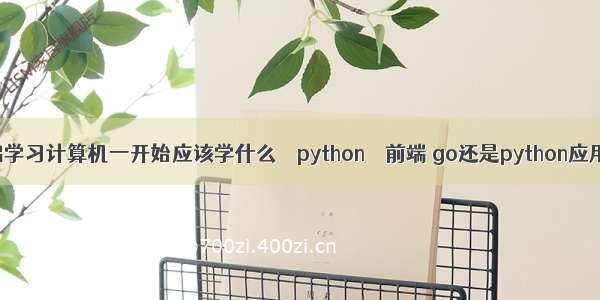 零基础学习计算机一开始应该学什么 – python – 前端 go还是python应用领域