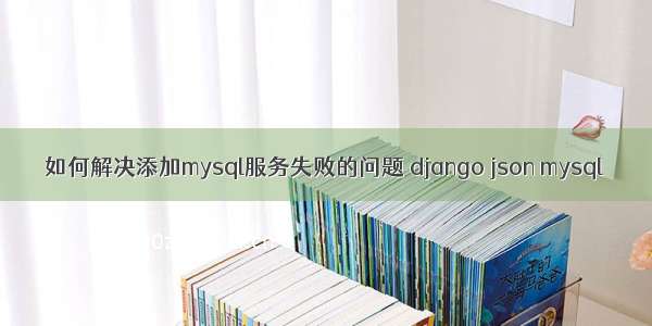 如何解决添加mysql服务失败的问题 django json mysql