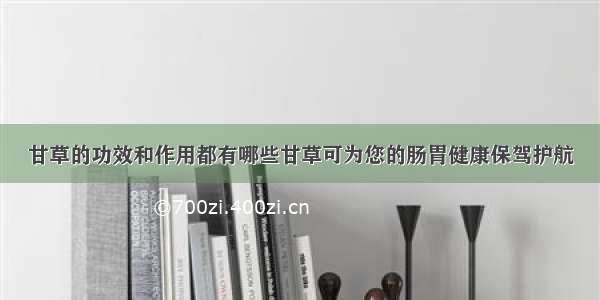 甘草的功效和作用都有哪些甘草可为您的肠胃健康保驾护航