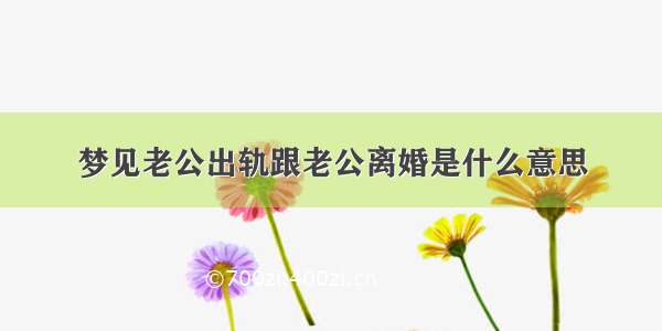 梦见老公出轨跟老公离婚是什么意思