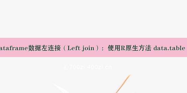 R语言进行dataframe数据左连接（Left join）：使用R原生方法 data.table dplyr等方案