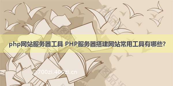 php网站服务器工具 PHP服务器搭建网站常用工具有哪些？