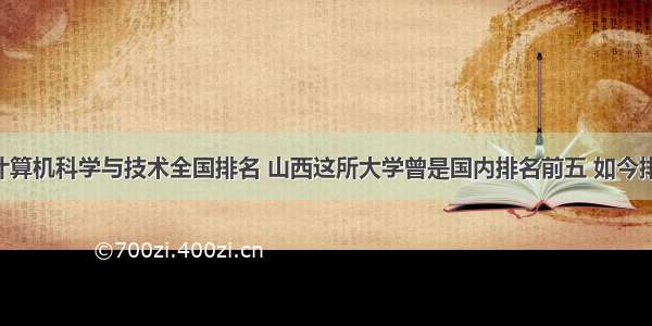 山西大学计算机科学与技术全国排名 山西这所大学曾是国内排名前五 如今排名下滑 有