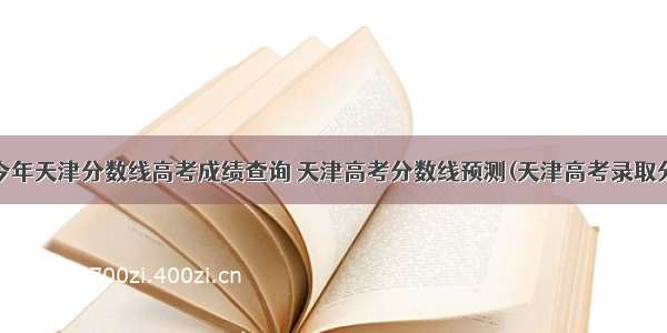 今年天津分数线高考成绩查询 天津高考分数线预测(天津高考录取分