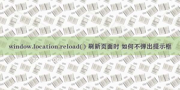 window.location.reload() 刷新页面时 如何不弹出提示框