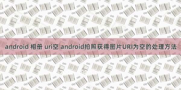 android 相册 uri空 android拍照获得图片URI为空的处理方法