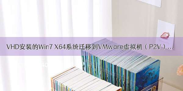 VHD安装的Win7 X64系统迁移到VMware虚拟机（P2V）...