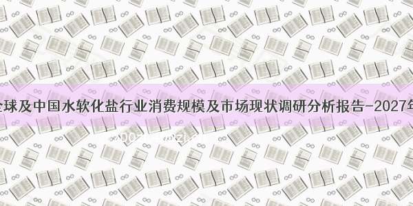 全球及中国水软化盐行业消费规模及市场现状调研分析报告-2027年