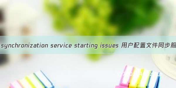 User profile synchronization service starting issues 用户配置文件同步服务启动问题