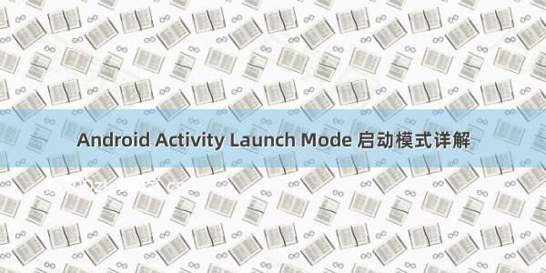 Android Activity Launch Mode 启动模式详解