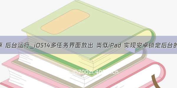 unity 安卓 后台运行_iOS14多任务界面放出 类似iPad 实现安卓锁定后台的功能？...