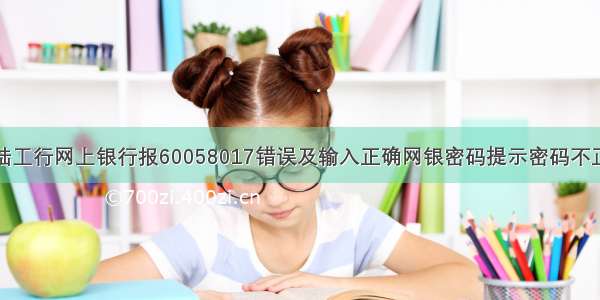 登陆工行网上银行报60058017错误及输入正确网银密码提示密码不正确