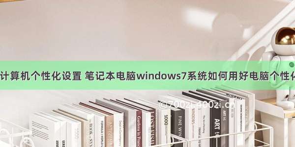 win7计算机个性化设置 笔记本电脑windows7系统如何用好电脑个性化设置