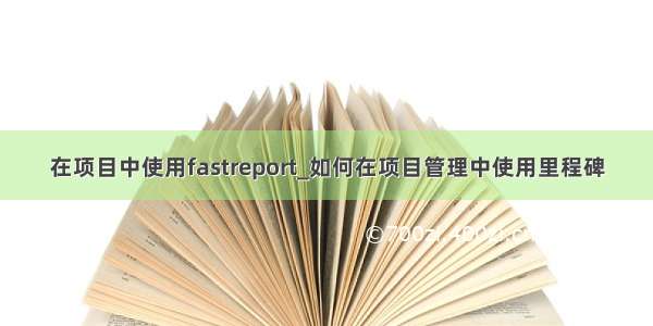 在项目中使用fastreport_如何在项目管理中使用里程碑