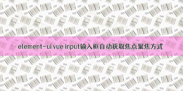 element-ui vue input输入框自动获取焦点聚焦方式