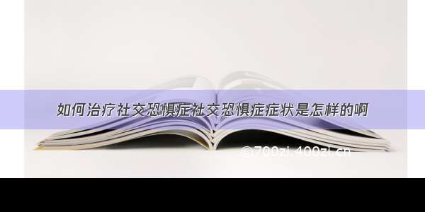 如何治疗社交恐惧症社交恐惧症症状是怎样的啊