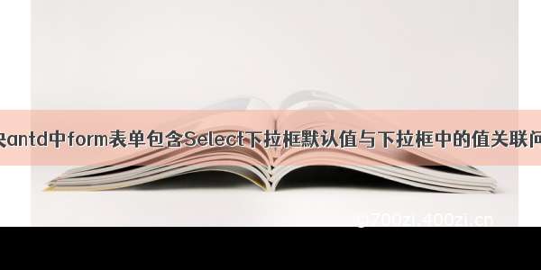 解决antd中form表单包含Select下拉框默认值与下拉框中的值关联问题