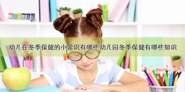 幼儿在冬季保健的小常识有哪些幼儿园冬季保健有哪些知识