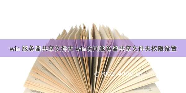 win 服务器共享文件夹 win访问服务器共享文件夹权限设置