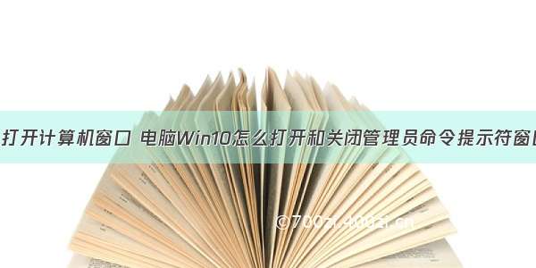 win10如何打开计算机窗口 电脑Win10怎么打开和关闭管理员命令提示符窗口的方法...