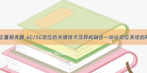 融合网络位置服务器 4G/5G定位的关键技术及异构融合一体化定位系统的网络架构...