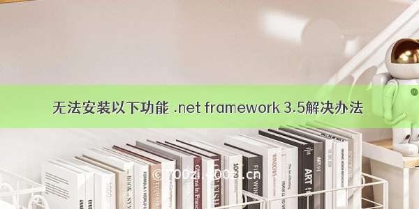 无法安装以下功能 .net framework 3.5解决办法