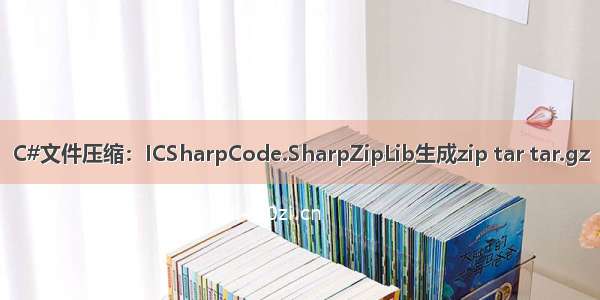 C#文件压缩：ICSharpCode.SharpZipLib生成zip tar tar.gz