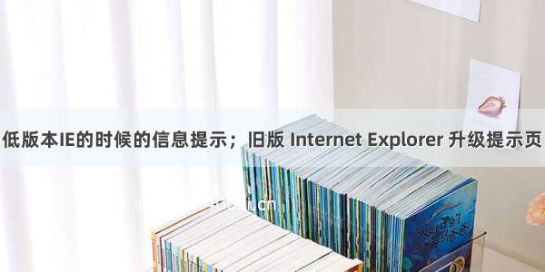 浏览器为低版本IE的时候的信息提示；旧版 Internet Explorer 升级提示页；旧版 In