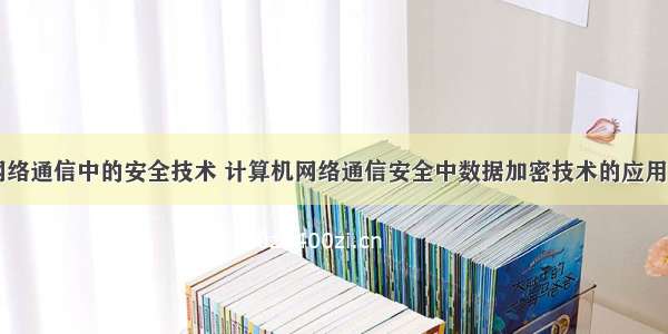 计算机网络通信中的安全技术 计算机网络通信安全中数据加密技术的应用(原稿)...