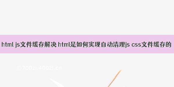 html js文件缓存解决 html是如何实现自动清理js css文件缓存的