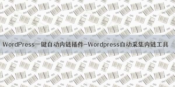 WordPress一键自动内链插件-Wordpress自动采集内链工具