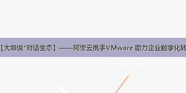 【大咖说*对话生态】——阿里云携手VMware 助力企业数字化转型