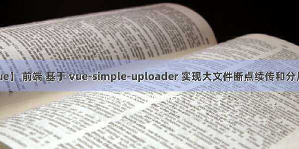 【vue】 前端 基于 vue-simple-uploader 实现大文件断点续传和分片上传